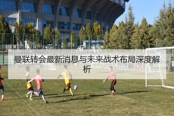 曼联转会最新消息与未来战术布局深度解析